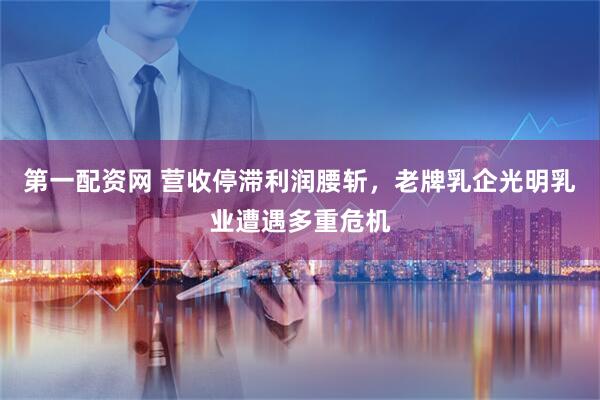 第一配资网 营收停滞利润腰斩，老牌乳企光明乳业遭遇多重危机