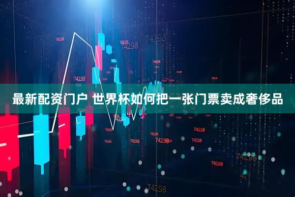 最新配资门户 世界杯如何把一张门票卖成奢侈品