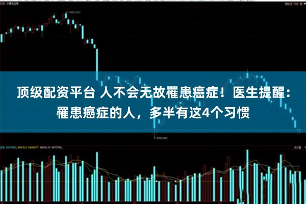 顶级配资平台 人不会无故罹患癌症！医生提醒：罹患癌症的人，多半有这4个习惯
