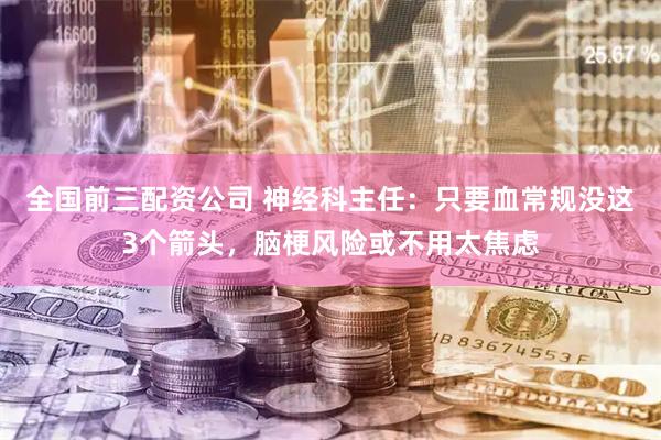 全国前三配资公司 神经科主任：只要血常规没这3个箭头，脑梗风险或不用太焦虑