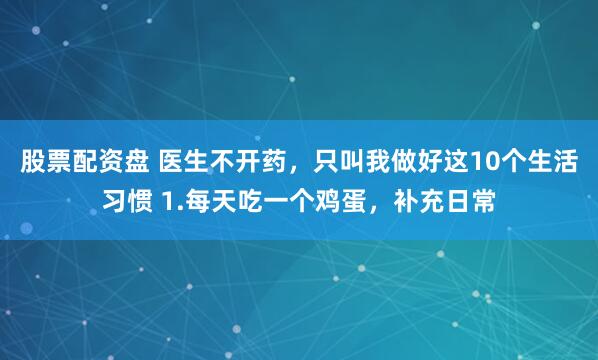 股票配资盘 医生不开药，只叫我做好这10个生活习惯 1.每天吃一个鸡蛋，补充日常