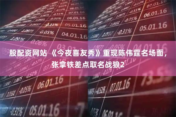 股配资网站 《今夜喜友秀》重现陈伟霆名场面，张拿铁差点取名战狼2