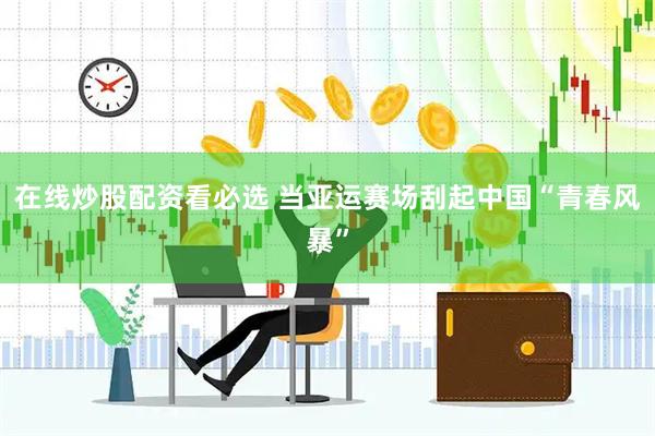 在线炒股配资看必选 当亚运赛场刮起中国“青春风暴”